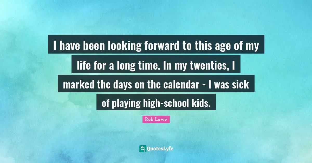 Rob Lowe Quotes: "I have been looking forward to this age of my life for a long time. In my twenties, I marked the days on the calendar - I was sick of playing high-school kids."