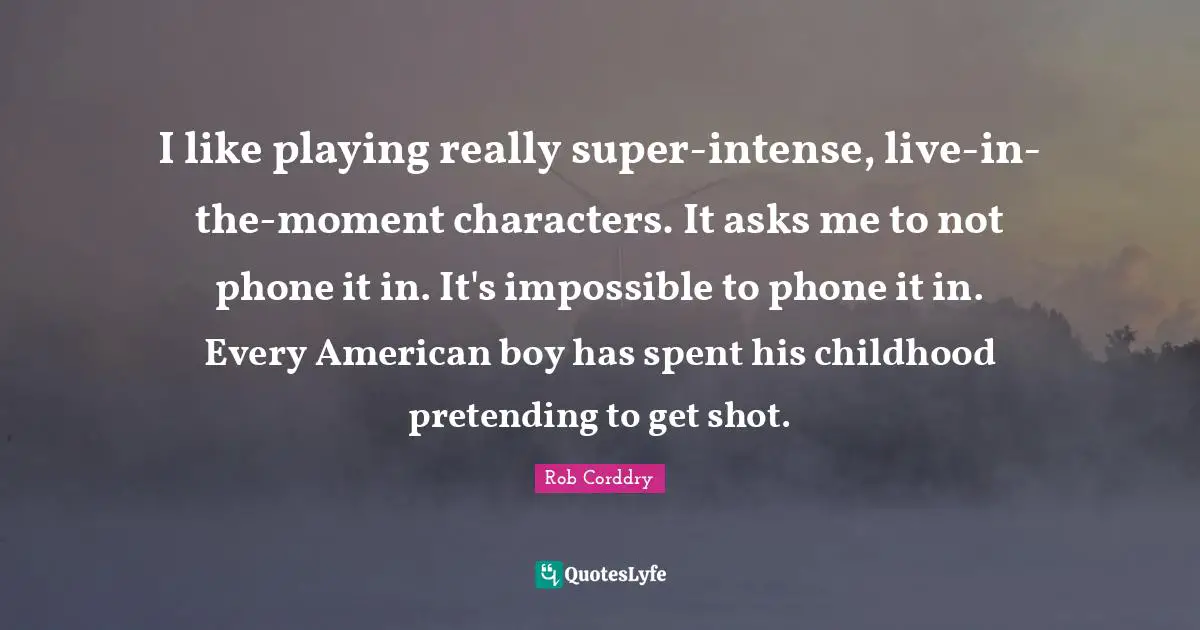 I like playing really super-intense, live-in-the-moment characters. It asks me to not phone it in. It's impossible to phone it in. Every American boy has spent his childhood pretending to get shot.