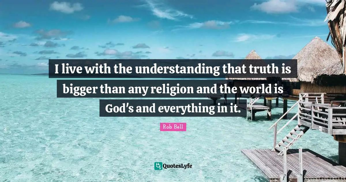 I live with the understanding that truth is bigger than any religion and the world is God's and everything in it.