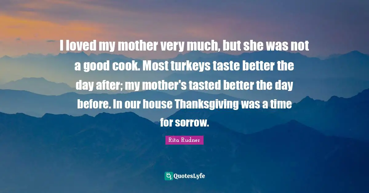 I loved my mother very much, but she was not a good cook. Most turkeys taste better the day after; my mother's tasted better the day before. In our house Thanksgiving was a time for sorrow.