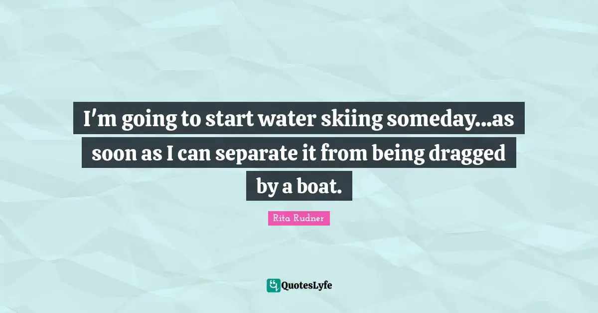 I'm going to start water skiing someday...as soon as I can separate it from being dragged by a boat.