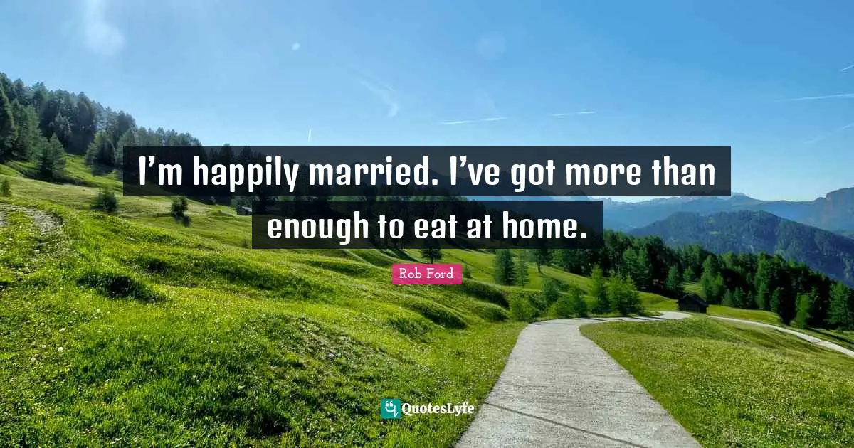 I’m happily married. I’ve got more than enough to eat at home.