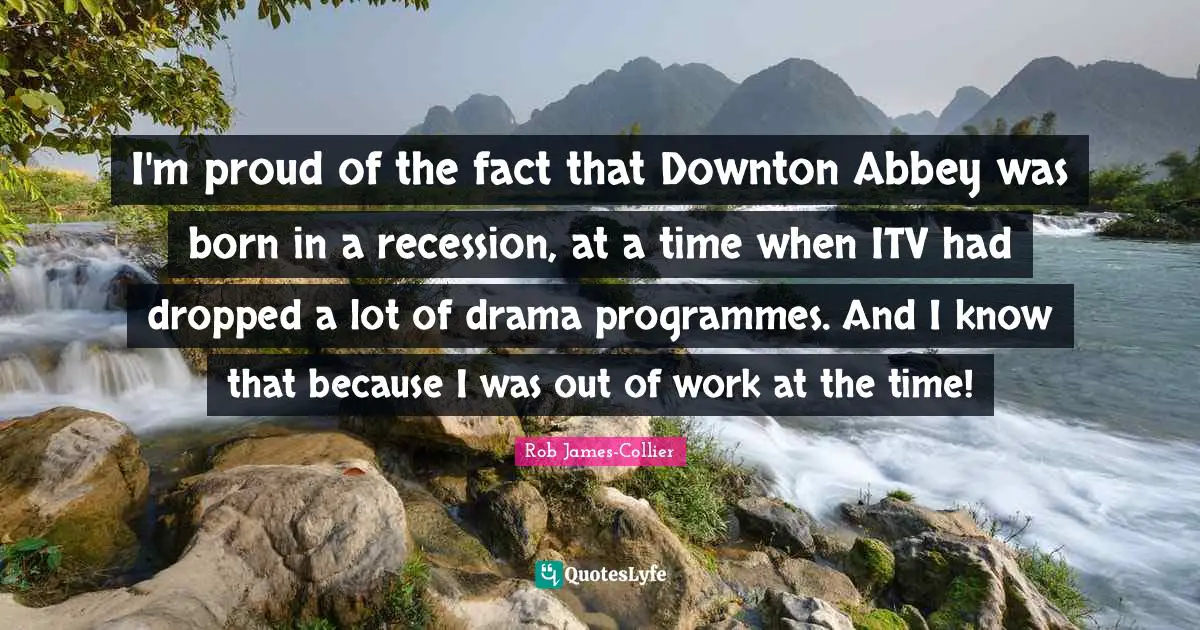 Programmes Quotes: "I'm proud of the fact that Downton Abbey was born in a recession, at a time when ITV had dropped a lot of drama programmes. And I know that because I was out of work at the time!"