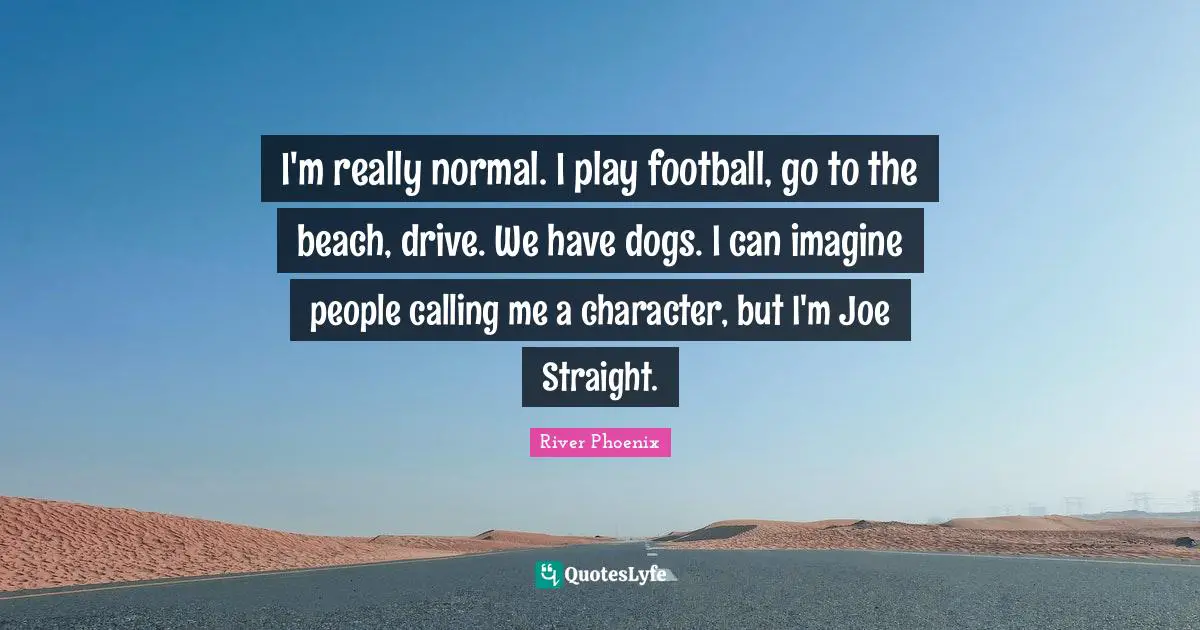 River Phoenix Quotes: "I'm really normal. I play football, go to the beach, drive. We have dogs. I can imagine people calling me a character, but I'm Joe Straight."
