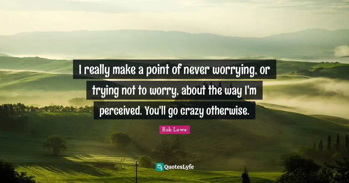 I really make a point of never worrying, or trying not to worry, about the way I'm perceived. You'll go crazy otherwise.