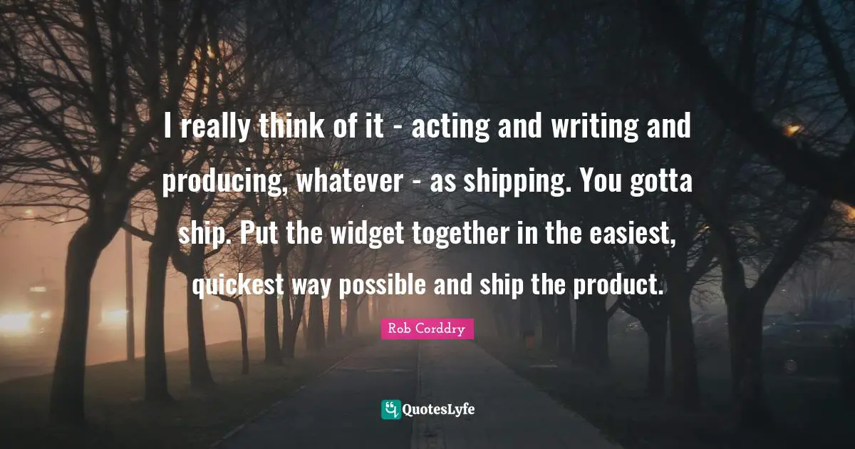 I really think of it - acting and writing and producing, whatever - as shipping. You gotta ship. Put the widget together in the easiest, quickest way possible and ship the product.