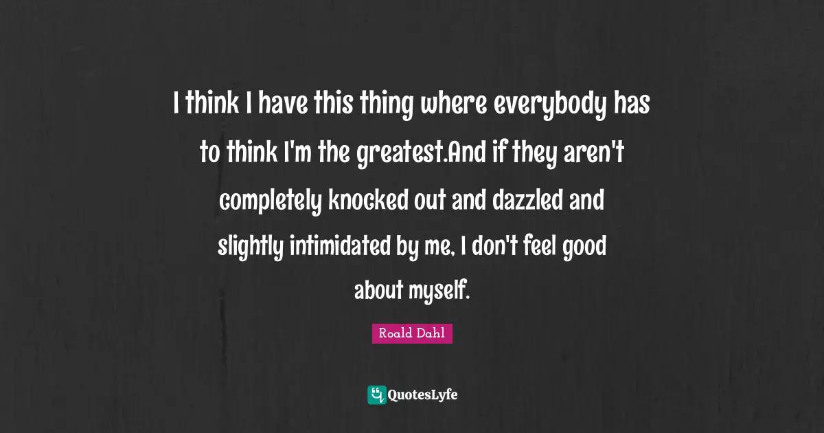 I think I have this thing where everybody has to think I'm the greatest.And if they aren't completely knocked out and dazzled and slightly intimidated by me, I don't feel good about myself.