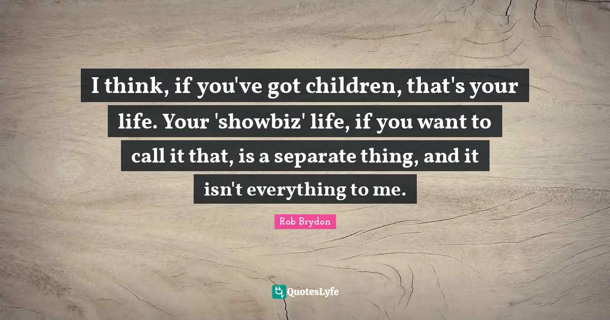 I think, if you've got children, that's your life. Your 'showbiz' life, if you want to call it that, is a separate thing, and it isn't everything to me.