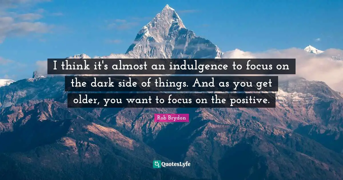 I think it's almost an indulgence to focus on the dark side of things. And as you get older, you want to focus on the positive.