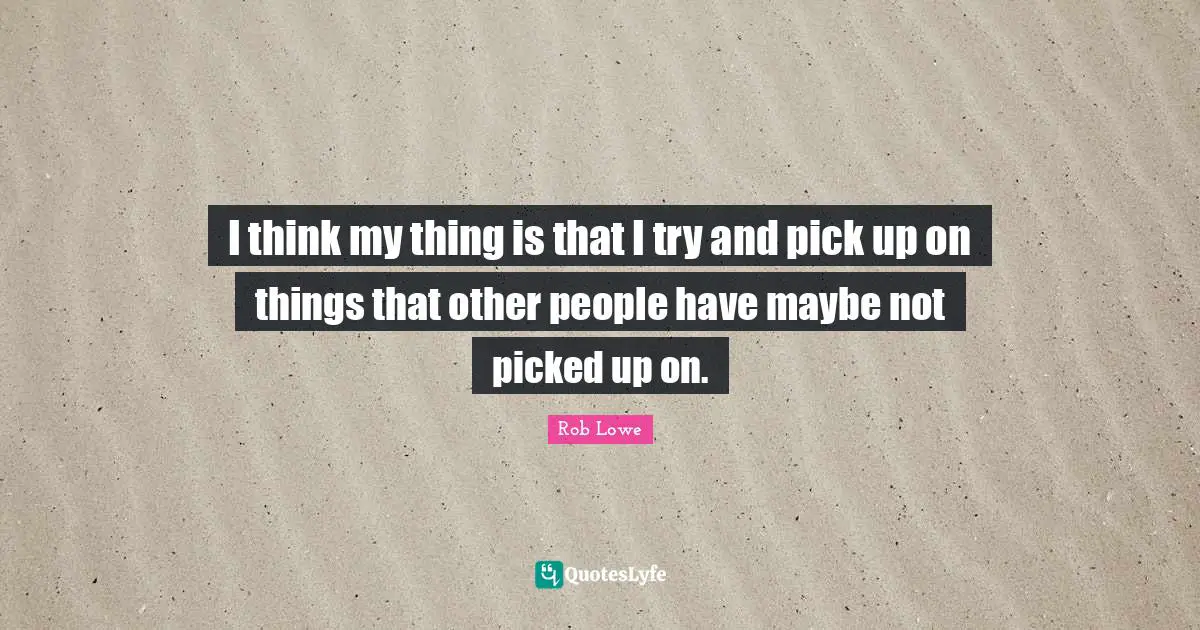 I think my thing is that I try and pick up on things that other people have maybe not picked up on.