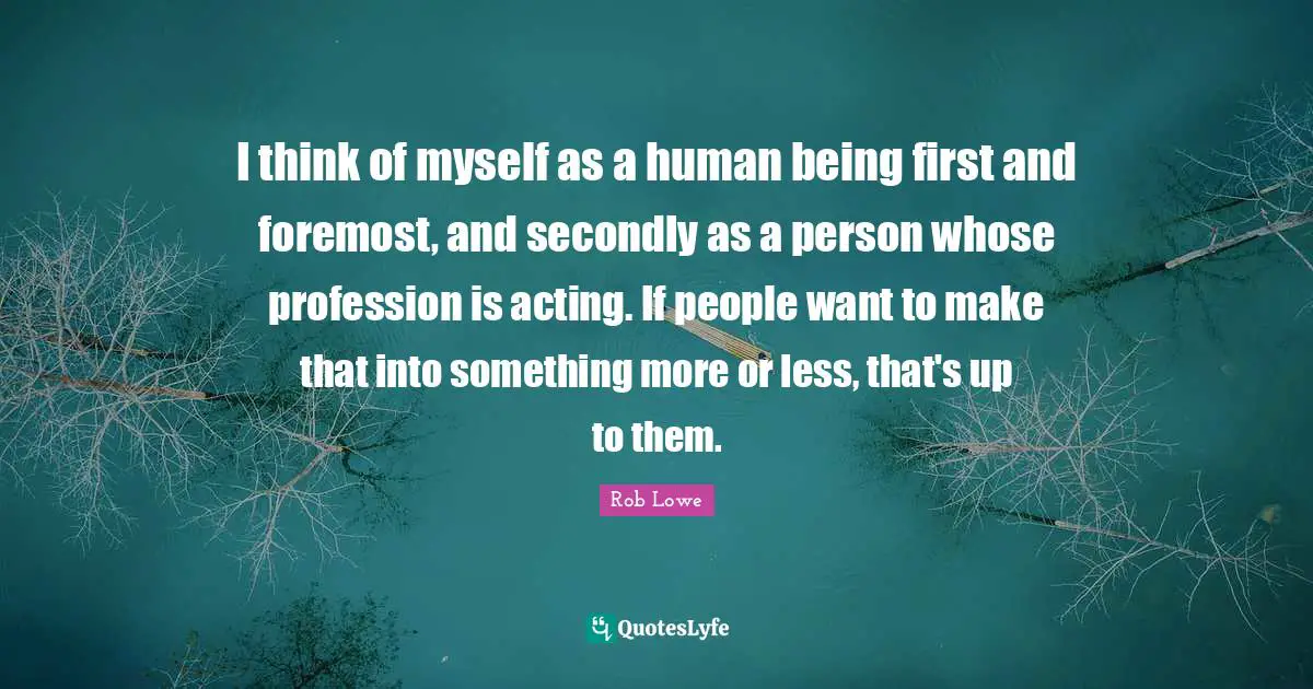 I think of myself as a human being first and foremost, and secondly as a person whose profession is acting. If people want to make that into something more or less, that's up to them.