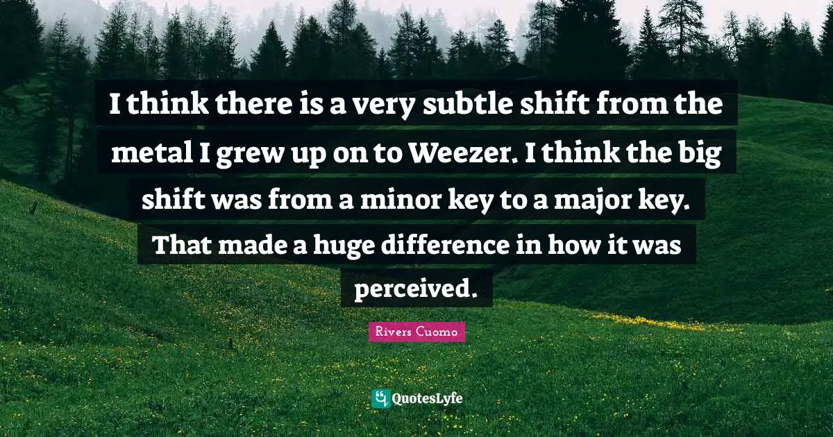 I think there is a very subtle shift from the metal I grew up on to Weezer. I think the big shift was from a minor key to a major key. That made a huge difference in how it was perceived.