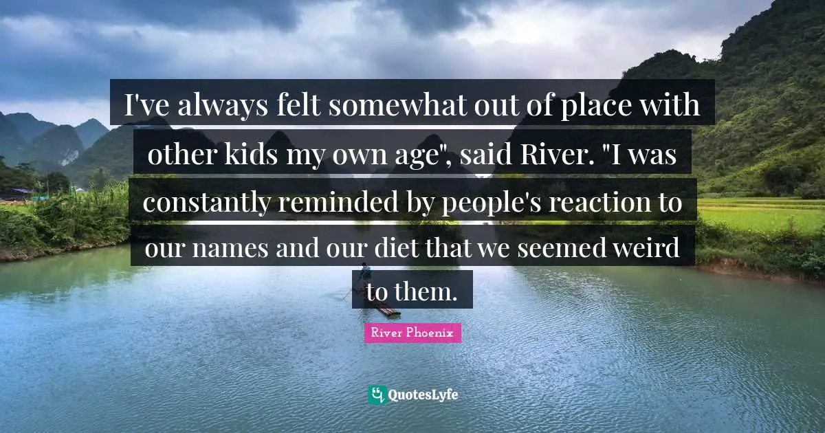 River Phoenix Quotes: "I've always felt somewhat out of place with other kids my own age", said River. "I was constantly reminded by people's reaction to our names and our diet that we seemed weird to them."