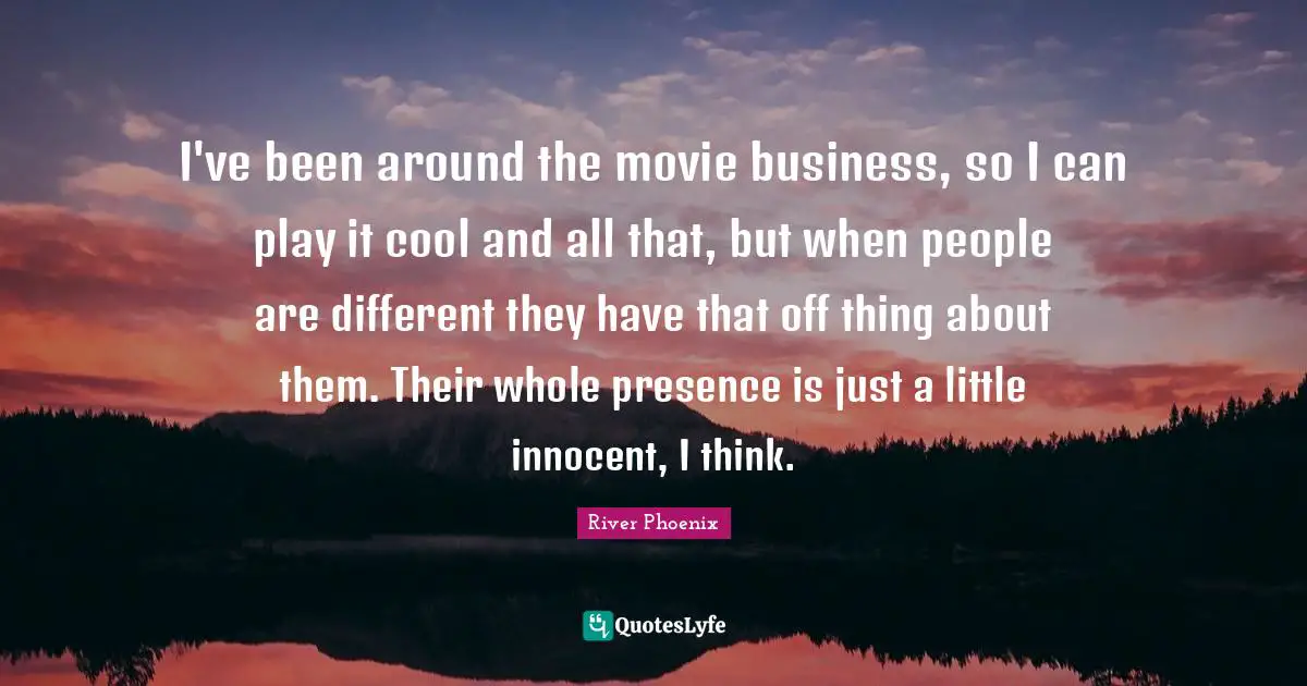 River Phoenix Quotes: "I've been around the movie business, so I can play it cool and all that, but when people are different they have that off thing about them. Their whole presence is just a little innocent, I think."