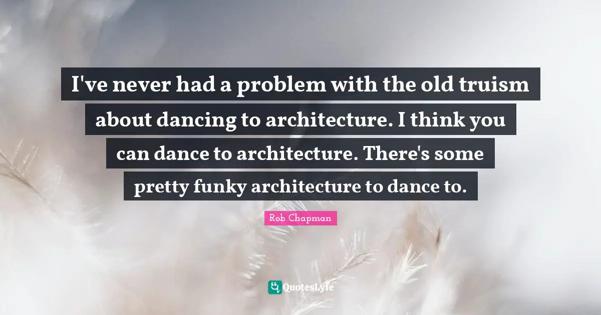 I've never had a problem with the old truism about dancing to architecture. I think you can dance to architecture. There's some pretty funky architecture to dance to.