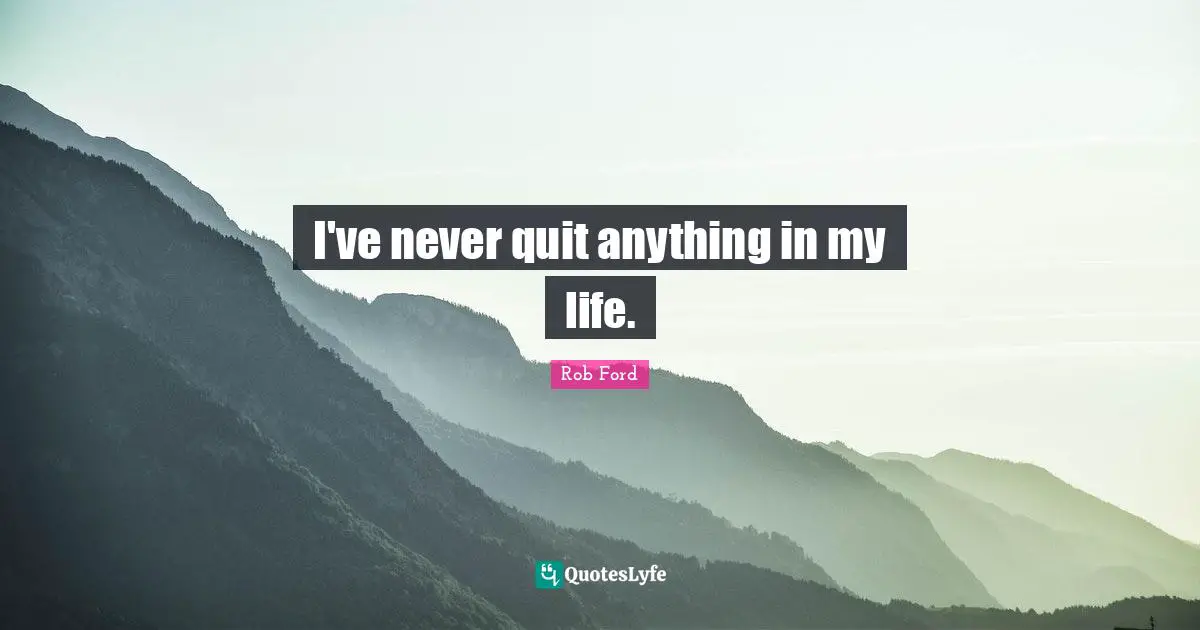 I've never quit anything in my life.