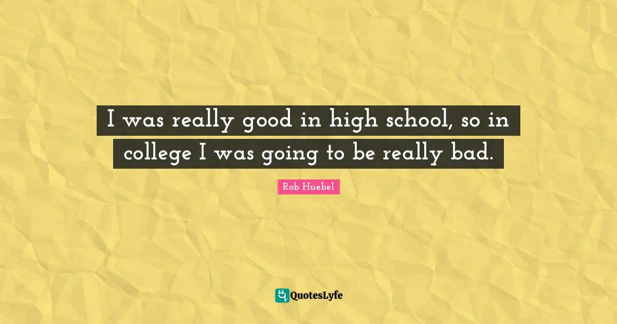 I was really good in high school, so in college I was going to be really bad.