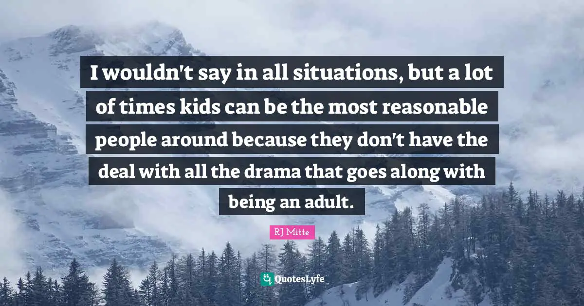 I wouldn't say in all situations, but a lot of times kids can be the most reasonable people around because they don't have the deal with all the drama that goes along with being an adult.
