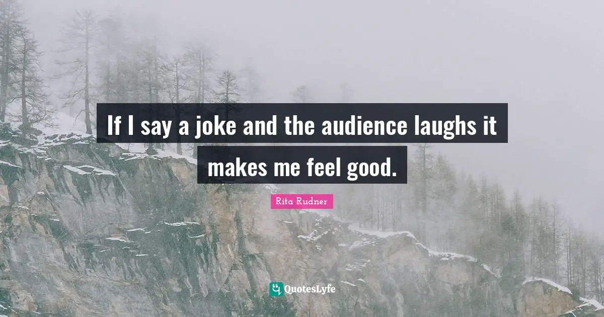If I say a joke and the audience laughs it makes me feel good.