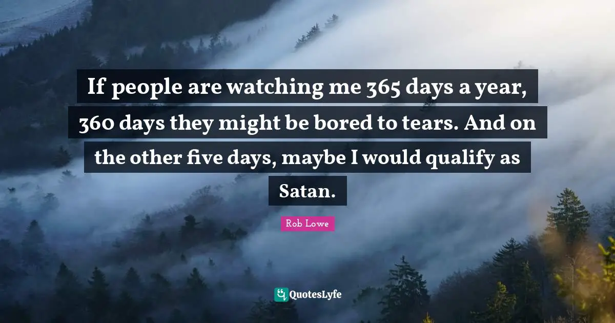 If people are watching me 365 days a year, 360 days they might be bored to tears. And on the other five days, maybe I would qualify as Satan.
