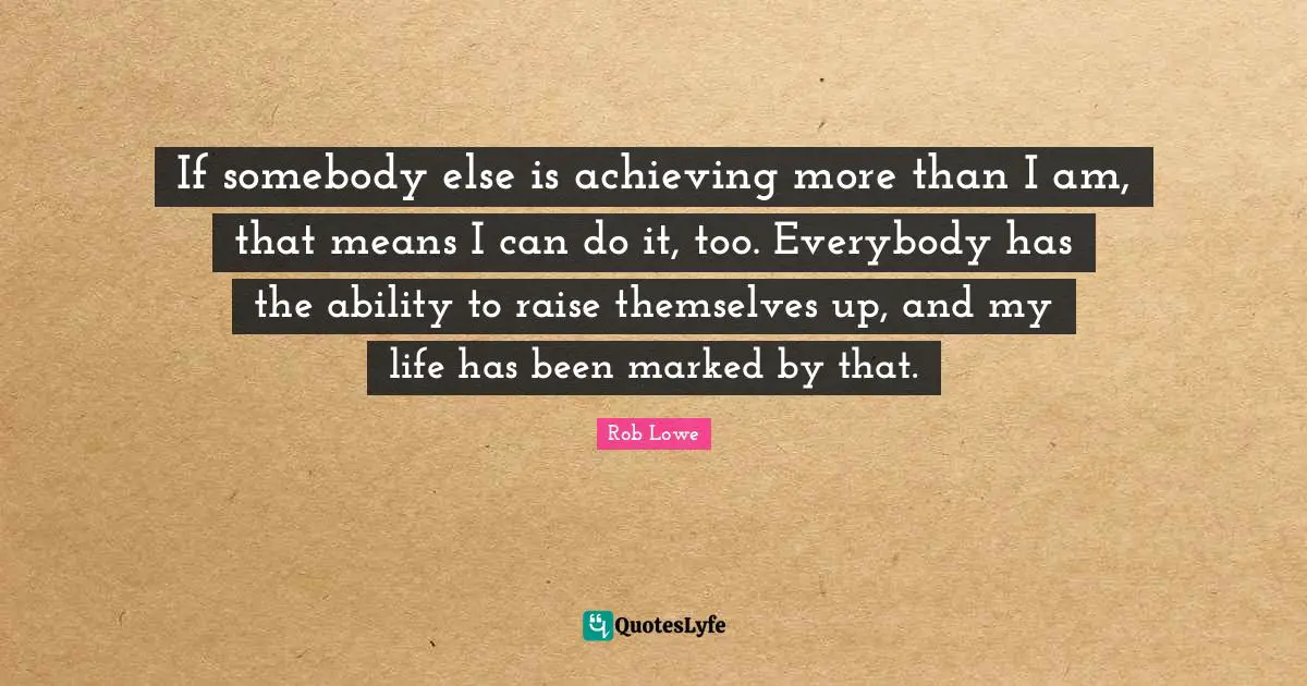 If somebody else is achieving more than I am, that means I can do it, too. Everybody has the ability to raise themselves up, and my life has been marked by that.