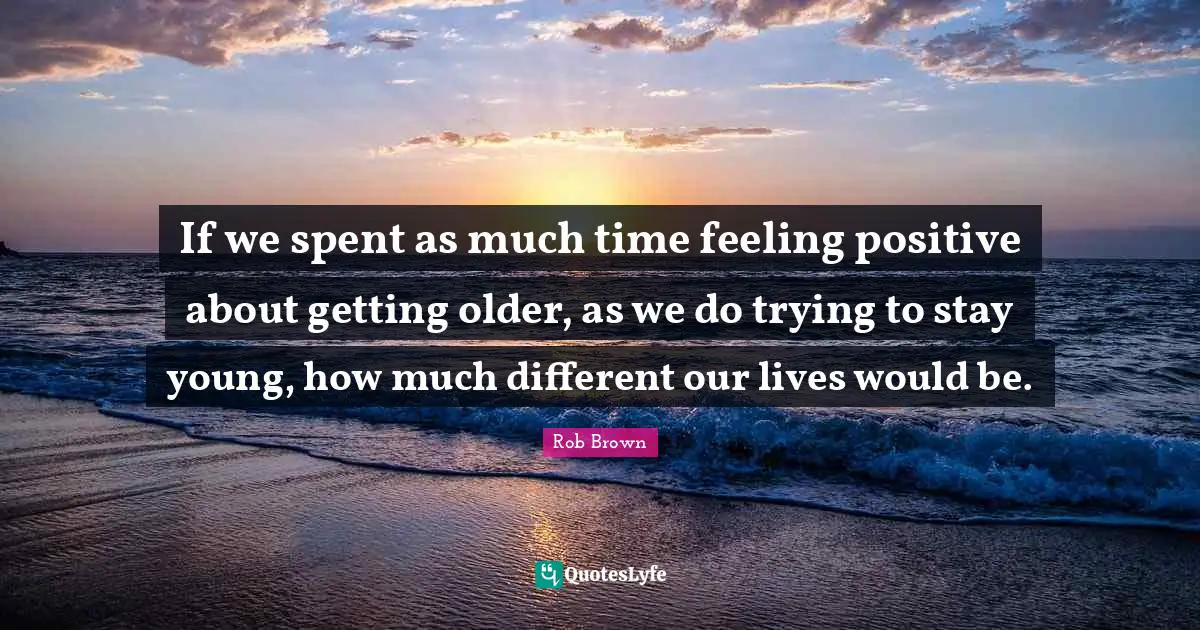 If we spent as much time feeling positive about getting older, as we do trying to stay young, how much different our lives would be.