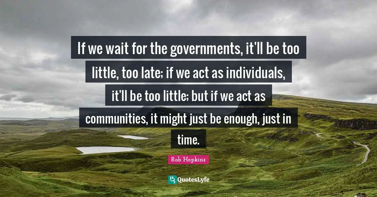 If we wait for the governments, it'll be too little, too late; if we act as individuals, it'll be too little; but if we act as communities, it might just be enough, just in time.