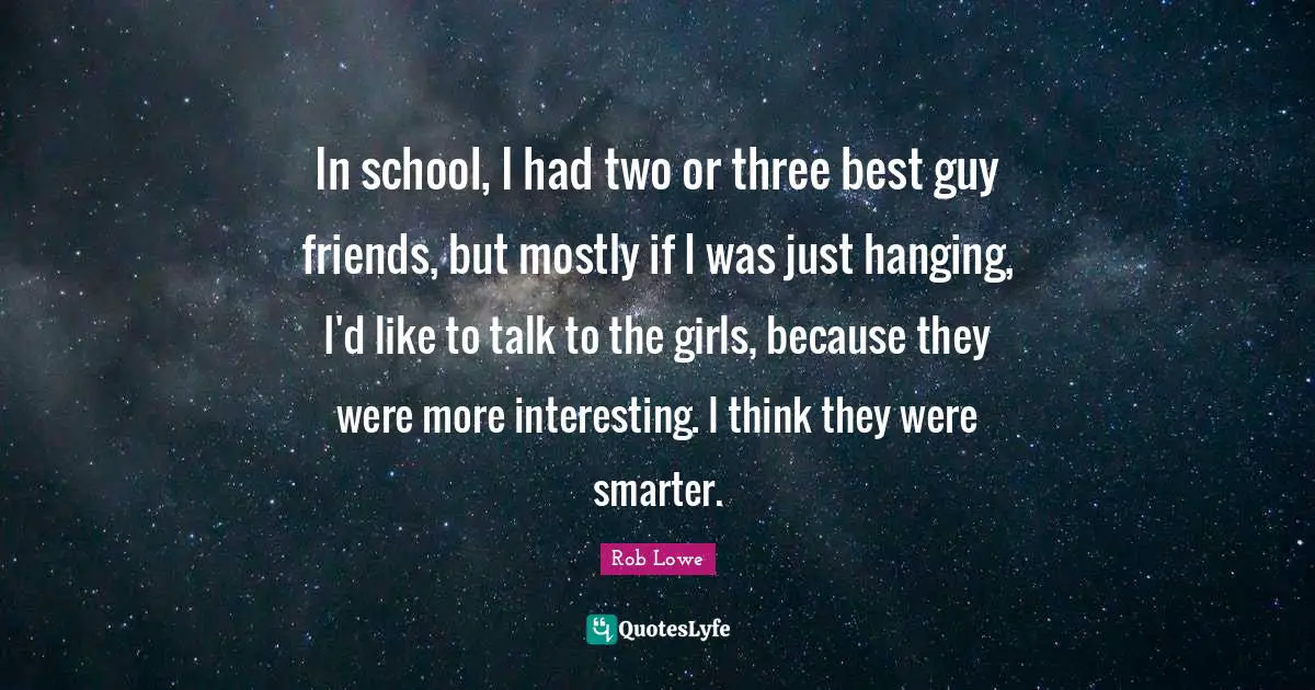 In school, I had two or three best guy friends, but mostly if I was just hanging, I'd like to talk to the girls, because they were more interesting. I think they were smarter.