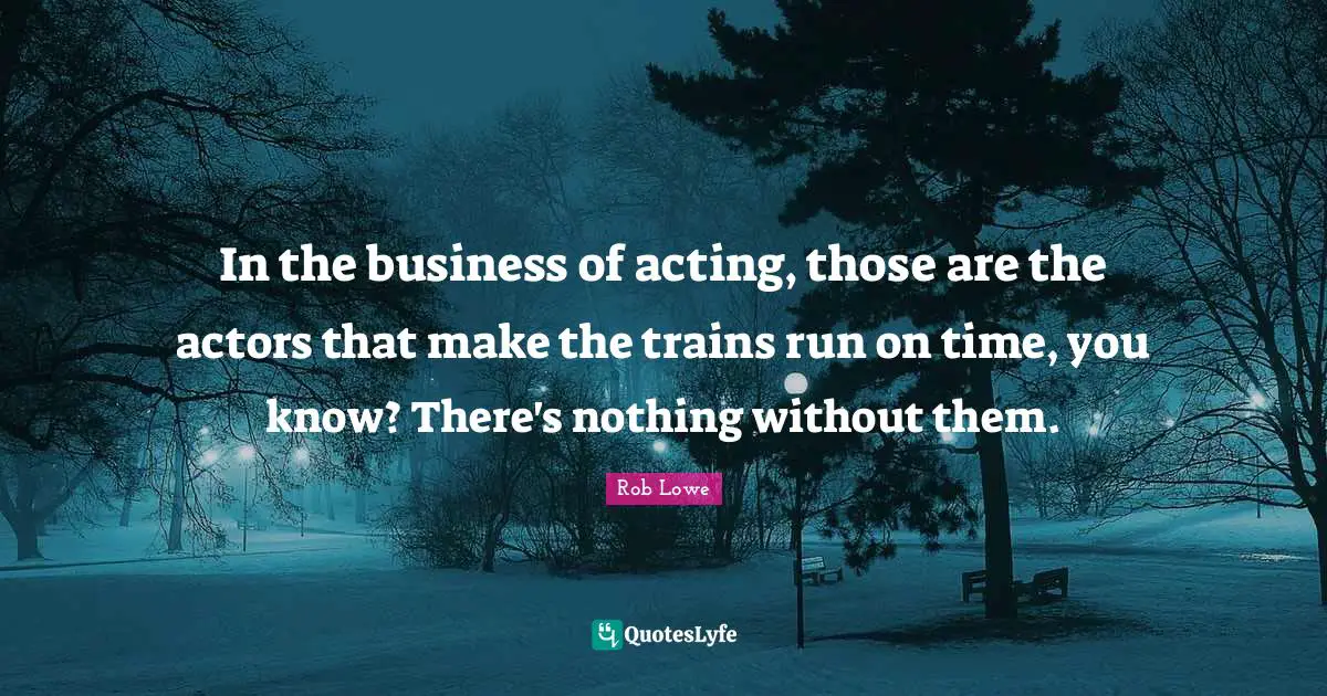 In the business of acting, those are the actors that make the trains run on time, you know? There's nothing without them.