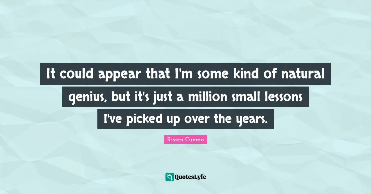 It could appear that I'm some kind of natural genius, but it's just a million small lessons I've picked up over the years.