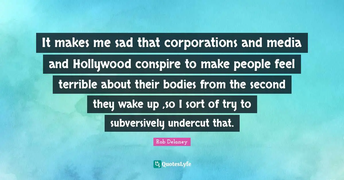 It makes me sad that corporations and media and Hollywood conspire to make people feel terrible about their bodies from the second they wake up ,so I sort of try to subversively undercut that.