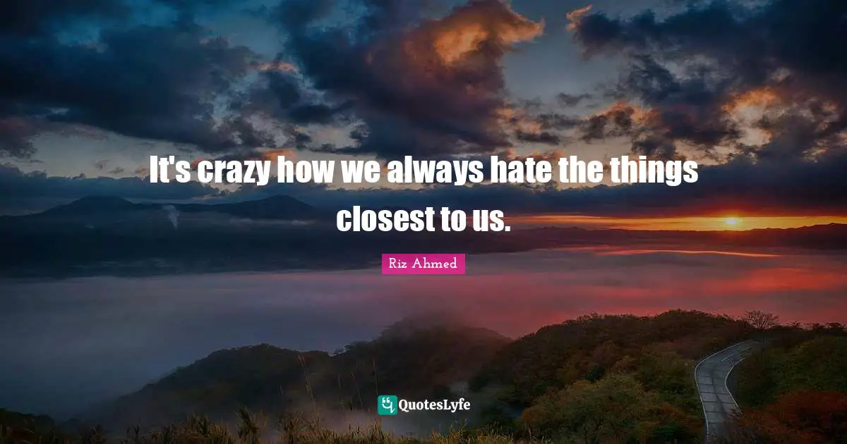 It's crazy how we always hate the things closest to us.