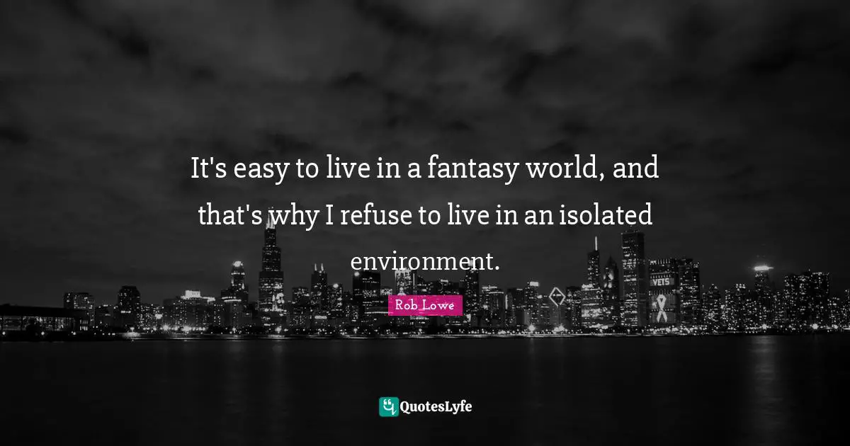 It's easy to live in a fantasy world, and that's why I refuse to live in an isolated environment.