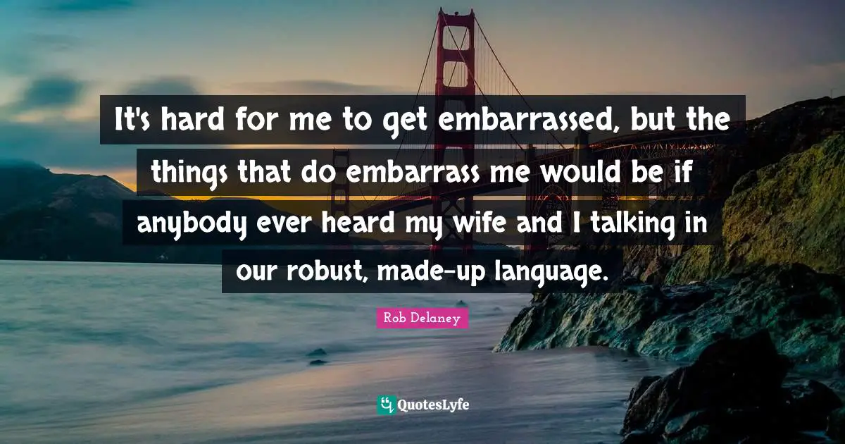 It's hard for me to get embarrassed, but the things that do embarrass me would be if anybody ever heard my wife and I talking in our robust, made-up language.