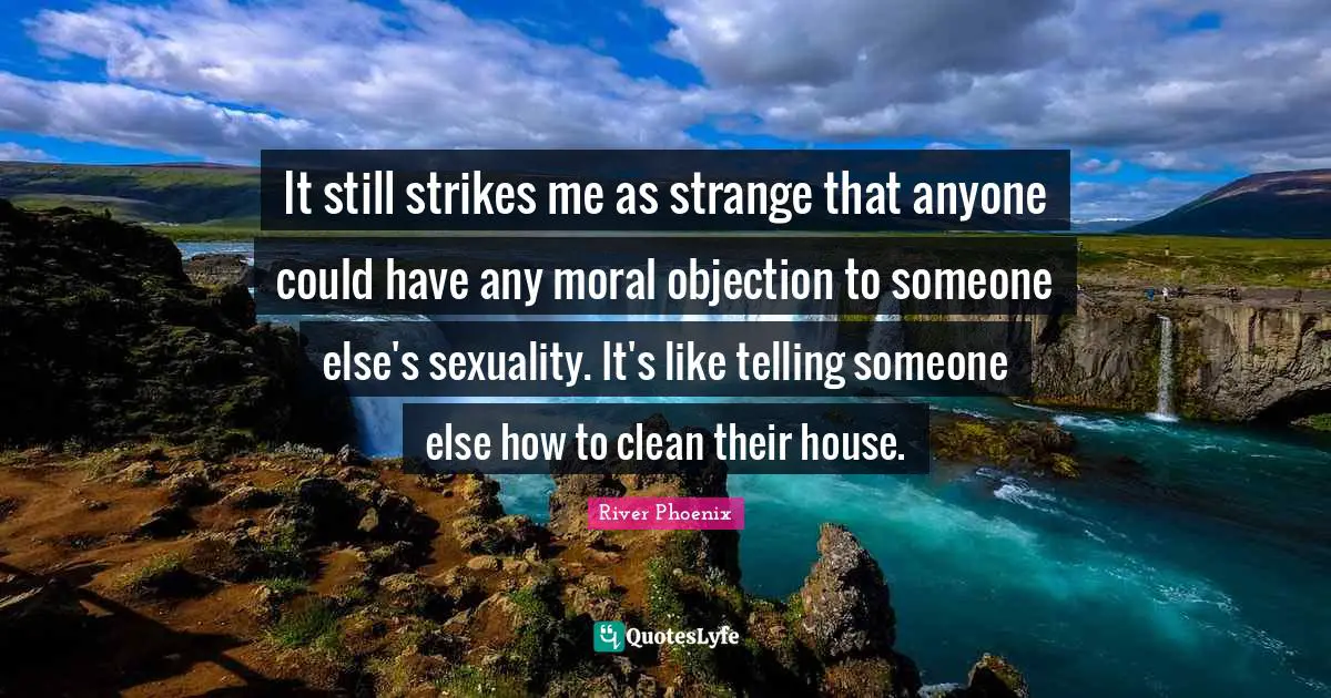 River Phoenix Quotes: It still strikes me as strange that anyone could have any moral objection to someone else's sexuality. It's like telling someone else how to clean their house.