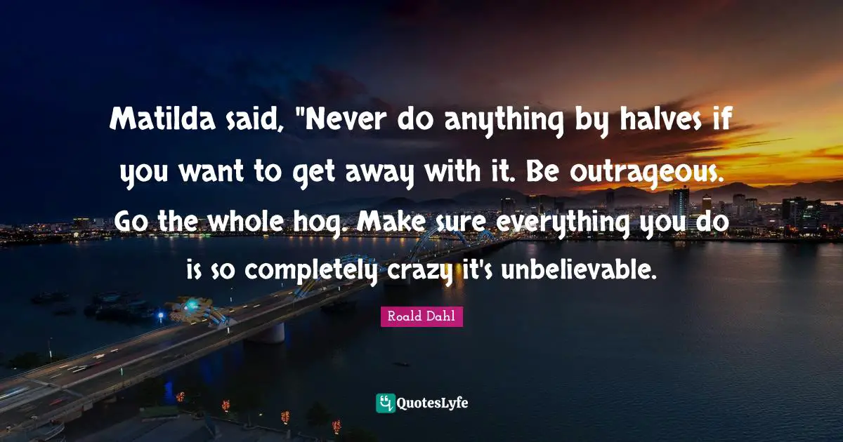 Hog Quotes: "Matilda said, "Never do anything by halves if you want to get away with it. Be outrageous. Go the whole hog. Make sure everything you do is so completely crazy it's unbelievable."