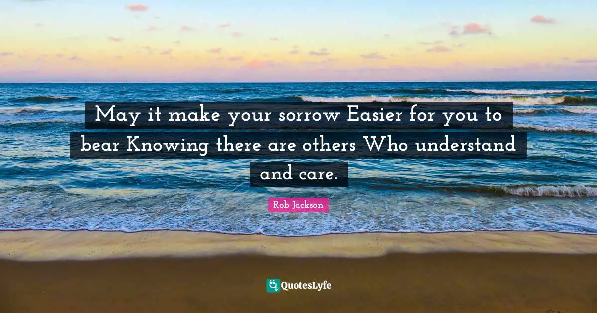 May it make your sorrow Easier for you to bear Knowing there are others Who understand and care.