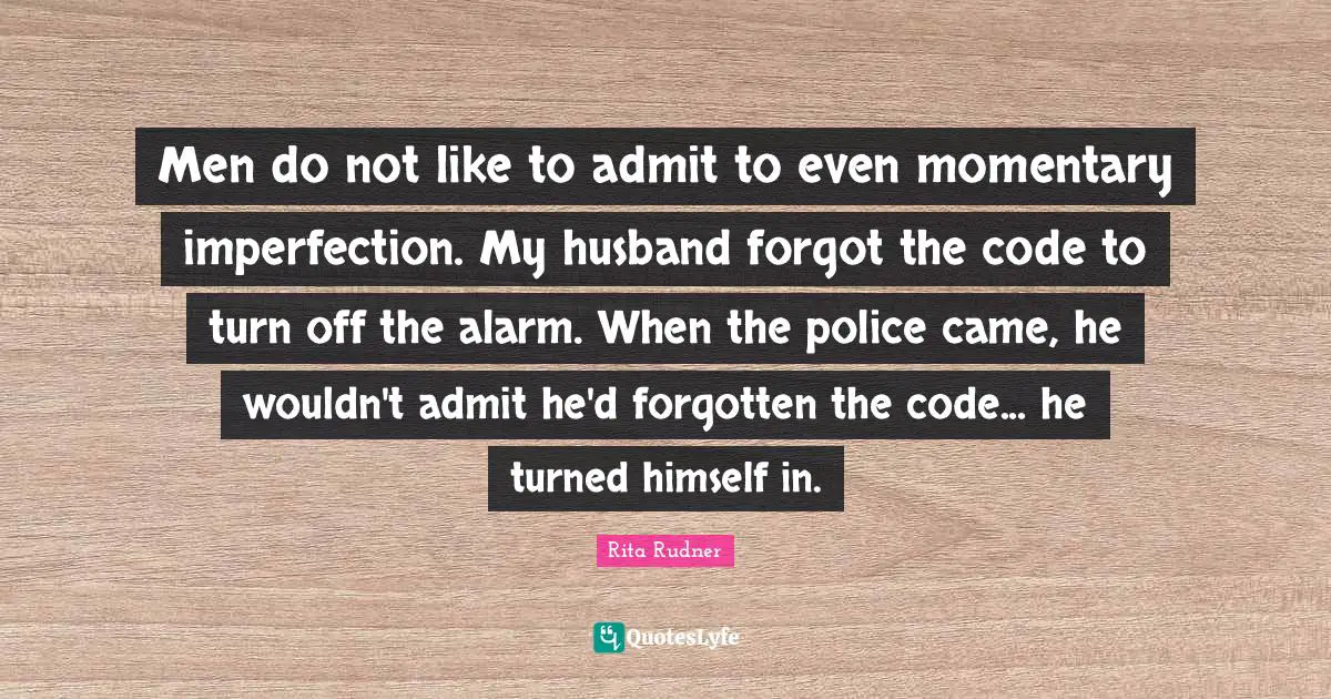 Men do not like to admit to even momentary imperfection. My husband forgot the code to turn off the alarm. When the police came, he wouldn't admit he'd forgotten the code... he turned himself in.
