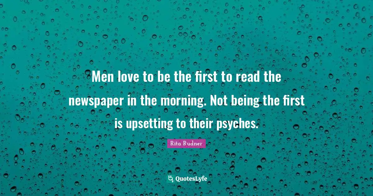 Men love to be the first to read the newspaper in the morning. Not being the first is upsetting to their psyches.