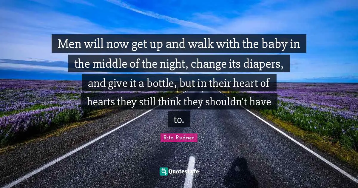 Men will now get up and walk with the baby in the middle of the night, change its diapers, and give it a bottle, but in their heart of hearts they still think they shouldn't have to.