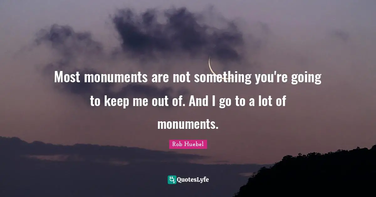Most monuments are not something you're going to keep me out of. And I go to a lot of monuments.