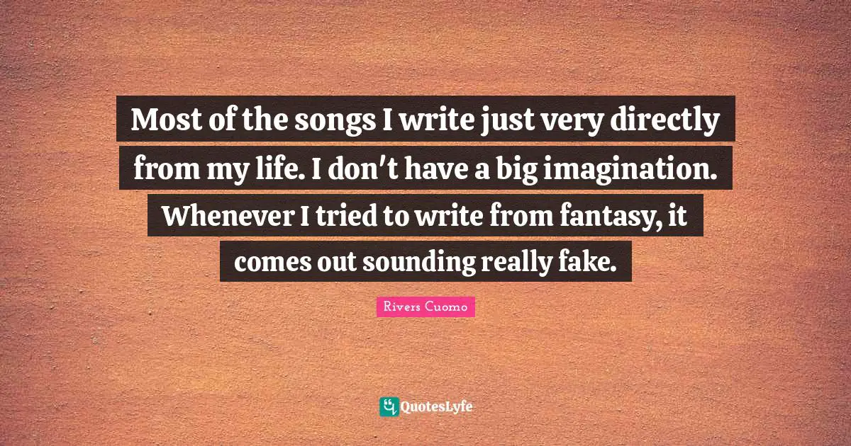 Most of the songs I write just very directly from my life. I don't have a big imagination. Whenever I tried to write from fantasy, it comes out sounding really fake.
