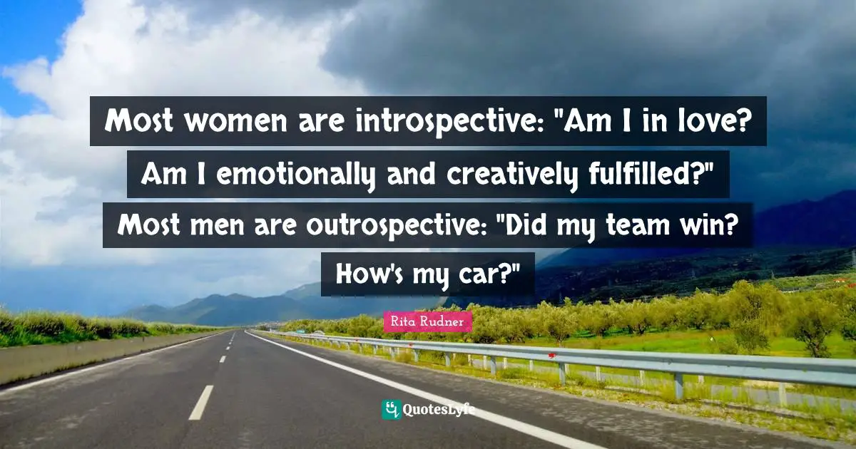 Most women are introspective: "Am I in love? Am I emotionally and creatively fulfilled?" Most men are outrospective: "Did my team win? How's my car?"