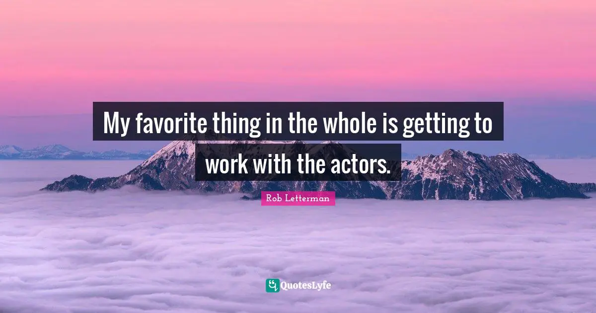 My favorite thing in the whole is getting to work with the actors.