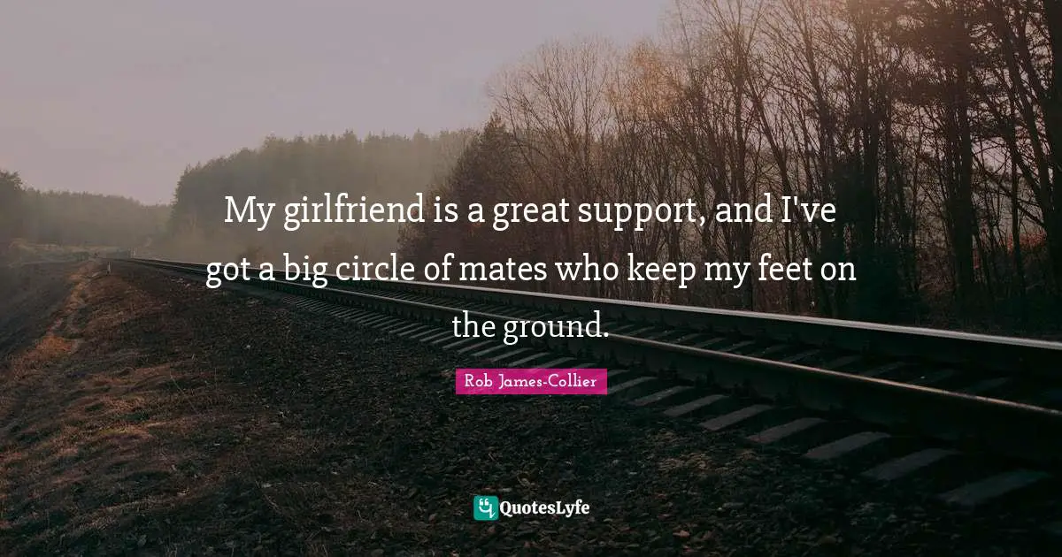 My girlfriend is a great support, and I've got a big circle of mates who keep my feet on the ground.