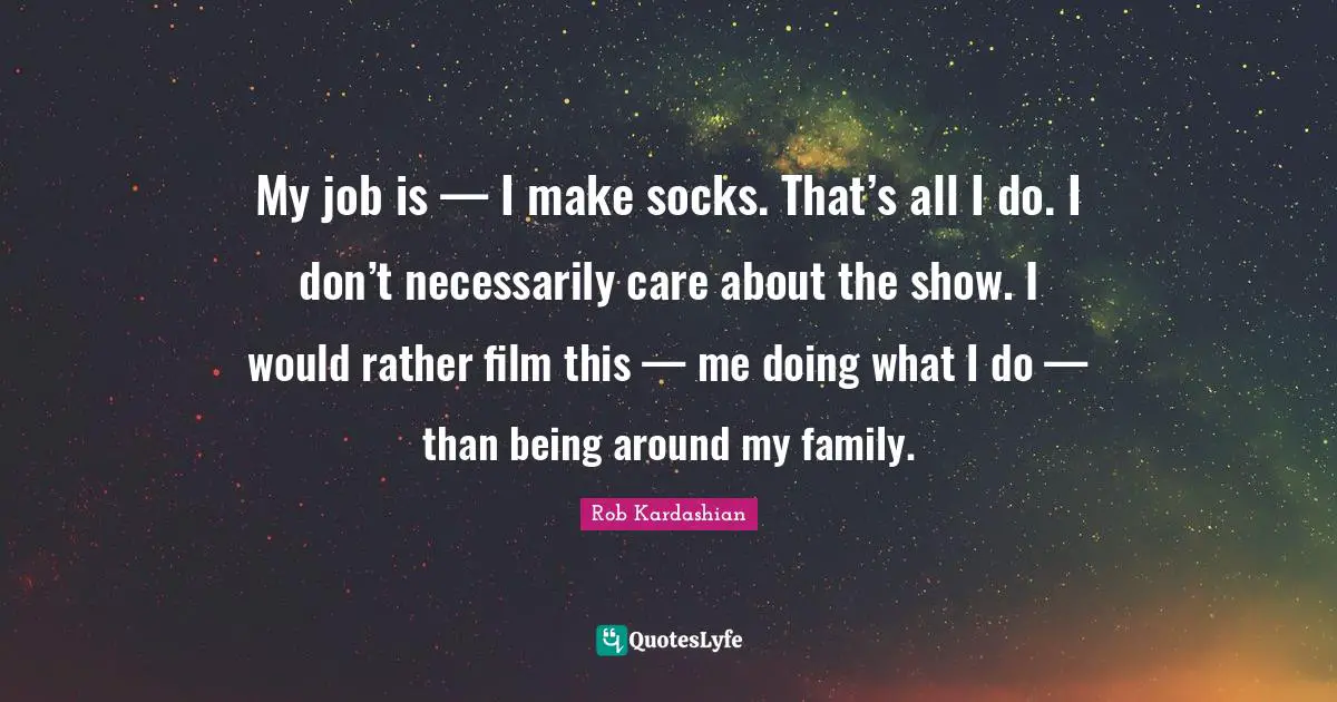 My job is — I make socks. That’s all I do. I don’t necessarily care about the show. I would rather film this — me doing what I do — than being around my family.