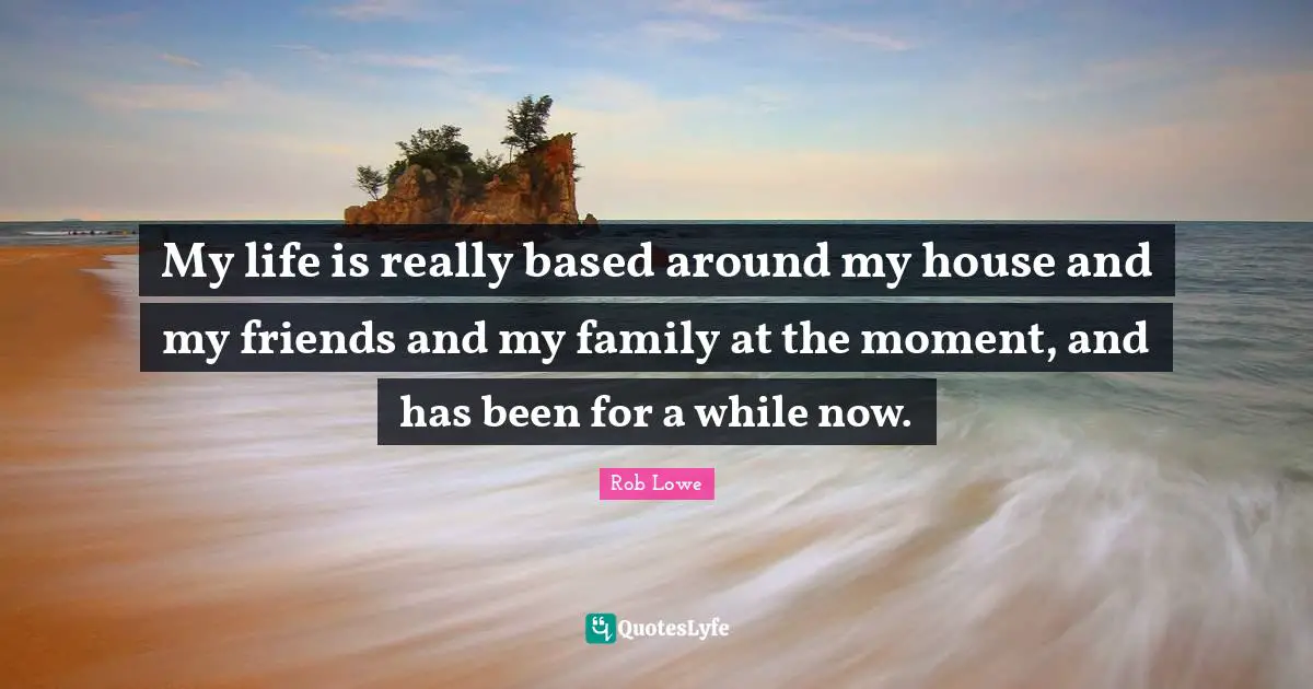 My life is really based around my house and my friends and my family at the moment, and has been for a while now.