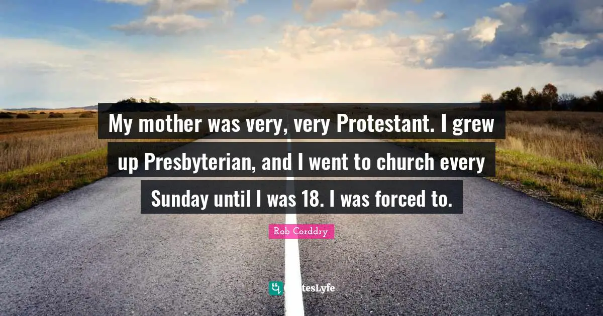 My mother was very, very Protestant. I grew up Presbyterian, and I went to church every Sunday until I was 18. I was forced to.