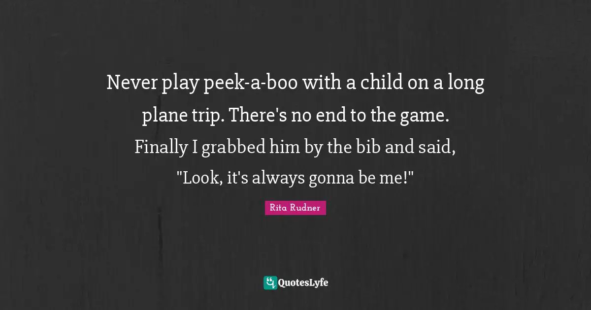 Never play peek-a-boo with a child on a long plane trip. There's no end to the game. Finally I grabbed him by the bib and said, "Look, it's always gonna be me!"