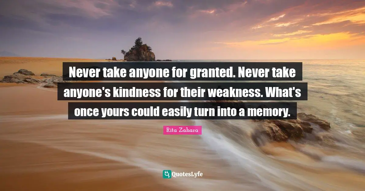 Never take anyone for granted. Never take anyone's kindness for their weakness. What's once yours could easily turn into a memory.